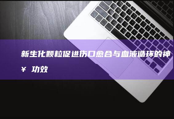 新生化颗粒：促进伤口愈合与血液循环的神奇功效